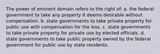 The power of eminent domain refers to the right of: a. the federal government to take any property it deems desirable without compensation. b. state governments to take private property for public use with compensation for the loss. c. state governments to take private property for private use by elected officials. d. state governments to take public property owned by the federal government for public use by state residents.