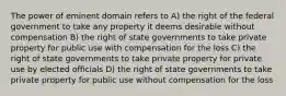 The power of eminent domain refers to A) the right of the federal government to take any property it deems desirable without compensation B) the right of state governments to take private property for public use with compensation for the loss C) the right of state governments to take private property for private use by elected officials D) the right of state governments to take private property for public use without compensation for the loss