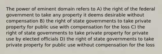 The power of eminent domain refers to A) the right of the federal government to take any property it deems desirable without compensation B) the right of state governments to take private property for public use with compensation for the loss C) the right of state governments to take private property for private use by elected officials D) the right of state governments to take private property for public use without compensation for the loss