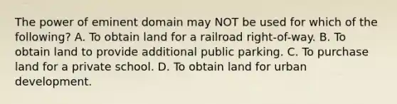 The power of eminent domain may NOT be used for which of the following? A. To obtain land for a railroad right-of-way. B. To obtain land to provide additional public parking. C. To purchase land for a private school. D. To obtain land for urban development.