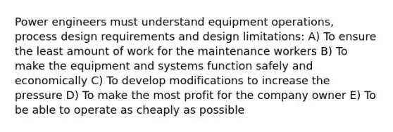 Power engineers must understand equipment operations, process design requirements and design limitations: A) To ensure the least amount of work for the maintenance workers B) To make the equipment and systems function safely and economically C) To develop modifications to increase the pressure D) To make the most profit for the company owner E) To be able to operate as cheaply as possible