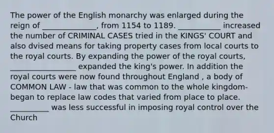 The power of the English monarchy was enlarged during the reign of ______________, from 1154 to 1189. ___________ increased the number of CRIMINAL CASES tried in the KINGS' COURT and also dvised means for taking property cases from local courts to the royal courts. By expanding the power of the royal courts, _________________ expanded the king's power. In addition the royal courts were now found throughout England , a body of COMMON LAW - law that was common to the whole kingdom- began to replace law codes that varied from place to place. __________ was less successful in imposing royal control over the Church