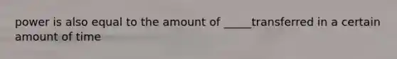 power is also equal to the amount of _____transferred in a certain amount of time