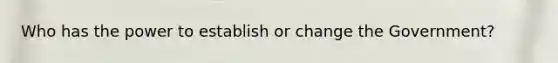 Who has the power to establish or change the Government?