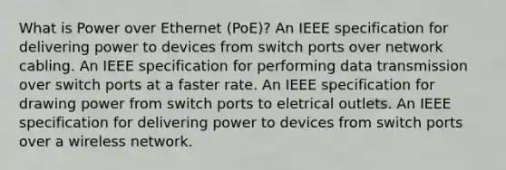 What is Power over Ethernet (PoE)? An IEEE specification for delivering power to devices from switch ports over network cabling. An IEEE specification for performing data transmission over switch ports at a faster rate. An IEEE specification for drawing power from switch ports to eletrical outlets. An IEEE specification for delivering power to devices from switch ports over a wireless network.