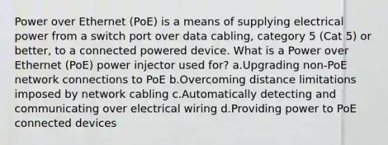 Power over Ethernet (PoE) is a means of supplying electrical power from a switch port over data cabling, category 5 (Cat 5) or better, to a connected powered device. What is a Power over Ethernet (PoE) power injector used for? a.Upgrading non-PoE network connections to PoE b.Overcoming distance limitations imposed by network cabling c.Automatically detecting and communicating over electrical wiring d.Providing power to PoE connected devices