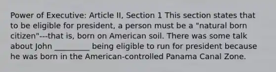 Power of Executive: Article II, Section 1 This section states that to be eligible for president, a person must be a "natural born citizen"---that is, born on American soil. There was some talk about John _________ being eligible to run for president because he was born in the American-controlled Panama Canal Zone.