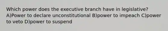 Which power does the executive branch have in legislative? A)Power to declare unconstitutional B)power to impeach C)power to veto D)power to suspend