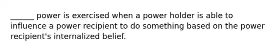 ______ power is exercised when a power holder is able to influence a power recipient to do something based on the power recipient's internalized belief.