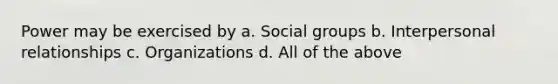 Power may be exercised by a. Social groups b. Interpersonal relationships c. Organizations d. All of the above