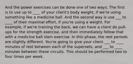 And the power exercises can be done one of two ways. The first is to use up to ____ of your client's body weight, if we're using something like a medicine ball. And the second way is use ___ to ____ of their maximal effort, if you're using a weight. For example, if we're training the back, we can have a client do pull-ups for the strength exercise, and then immediately follow that with a medicine ball slam exercise. In this phase, the rest periods are slightly different. You're going to give your client ___ to ____ minutes of rest between each of the supersets, and ___ to ____ minutes between these circuits. This should be performed two to four times per week.