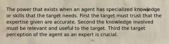 The power that exists when an agent has specialized knowledge or skills that the target needs. First the target must trust that the expertise given are accurate. Second the knowledge involved must be relevant and useful to the target. Third the target perception of the agent as an expert is crucial.