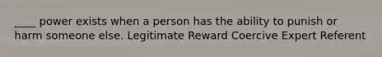 ____ power exists when a person has the ability to punish or harm someone else. Legitimate Reward Coercive Expert Referent