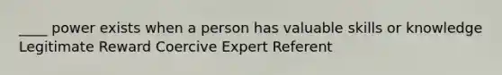 ____ power exists when a person has valuable skills or knowledge Legitimate Reward Coercive Expert Referent