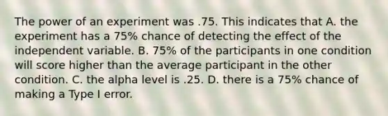 The power of an experiment was .75. This indicates that A. the experiment has a 75% chance of detecting the effect of the independent variable. B. 75% of the participants in one condition will score higher than the average participant in the other condition. C. the alpha level is .25. D. there is a 75% chance of making a Type I error.