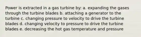 Power is extracted in a gas turbine by: a. expanding the gases through the turbine blades b. attaching a generator to the turbine c. changing pressure to velocity to drive the turbine blades d. changing velocity to pressure to drive the turbine blades e. decreasing the hot gas temperature and pressure