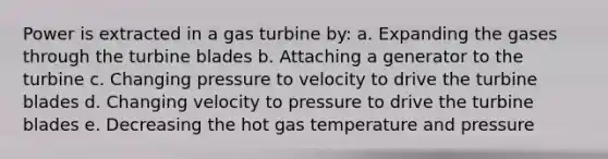 Power is extracted in a gas turbine by: a. Expanding the gases through the turbine blades b. Attaching a generator to the turbine c. Changing pressure to velocity to drive the turbine blades d. Changing velocity to pressure to drive the turbine blades e. Decreasing the hot gas temperature and pressure