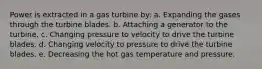 Power is extracted in a gas turbine by: a. Expanding the gases through the turbine blades. b. Attaching a generator to the turbine. c. Changing pressure to velocity to drive the turbine blades. d. Changing velocity to pressure to drive the turbine blades. e. Decreasing the hot gas temperature and pressure.