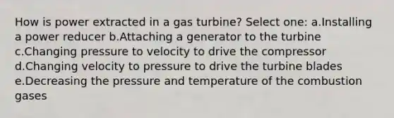 How is power extracted in a gas turbine? Select one: a.Installing a power reducer b.Attaching a generator to the turbine c.Changing pressure to velocity to drive the compressor d.Changing velocity to pressure to drive the turbine blades e.Decreasing the pressure and temperature of the combustion gases