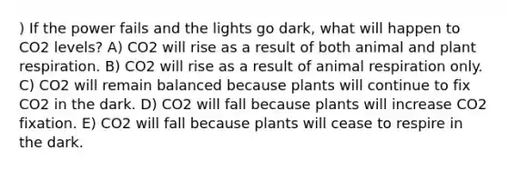 ) If the power fails and the lights go dark, what will happen to CO2 levels? A) CO2 will rise as a result of both animal and plant respiration. B) CO2 will rise as a result of animal respiration only. C) CO2 will remain balanced because plants will continue to fix CO2 in the dark. D) CO2 will fall because plants will increase CO2 fixation. E) CO2 will fall because plants will cease to respire in the dark.