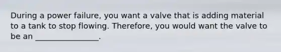 During a power failure, you want a valve that is adding material to a tank to stop flowing. Therefore, you would want the valve to be an ________________.