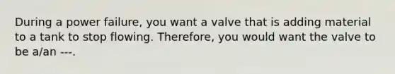 During a power failure, you want a valve that is adding material to a tank to stop flowing. Therefore, you would want the valve to be a/an ---.