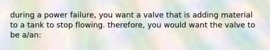 during a power failure, you want a valve that is adding material to a tank to stop flowing. therefore, you would want the valve to be a/an: