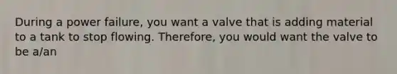 During a power failure, you want a valve that is adding material to a tank to stop flowing. Therefore, you would want the valve to be a/an