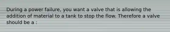 During a power failure, you want a valve that is allowing the addition of material to a tank to stop the flow. Therefore a valve should be a :