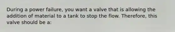 During a power failure, you want a valve that is allowing the addition of material to a tank to stop the flow. Therefore, this valve should be a: