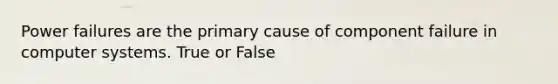 Power failures are the primary cause of component failure in computer systems. True or False