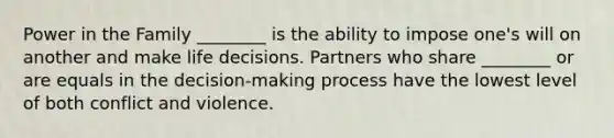 Power in the Family ________ is the ability to impose one's will on another and make life decisions. Partners who share ________ or are equals in the decision-making process have the lowest level of both conflict and violence.