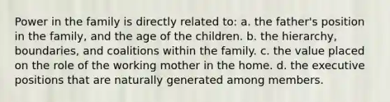 Power in the family is directly related to: a. the father's position in the family, and the age of the children. b. the hierarchy, boundaries, and coalitions within the family. c. the value placed on the role of the working mother in the home. d. the executive positions that are naturally generated among members.