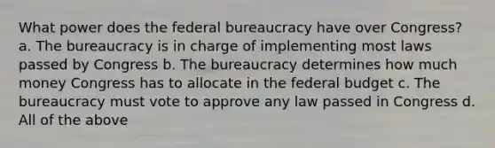 What power does the federal bureaucracy have over Congress? a. The bureaucracy is in charge of implementing most laws passed by Congress b. The bureaucracy determines how much money Congress has to allocate in the federal budget c. The bureaucracy must vote to approve any law passed in Congress d. All of the above