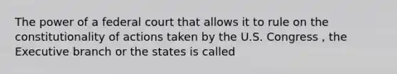 The power of a federal court that allows it to rule on the constitutionality of actions taken by the U.S. Congress , the Executive branch or the states is called