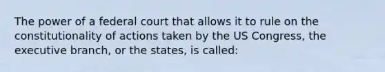 The power of a federal court that allows it to rule on the constitutionality of actions taken by the US Congress, the executive branch, or the states, is called: