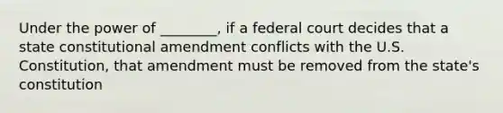 Under the power of ________, if a federal court decides that a state constitutional amendment conflicts with the U.S. Constitution, that amendment must be removed from the state's constitution