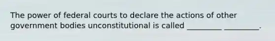 The power of federal courts to declare the actions of other government bodies unconstitutional is called _________ _________.