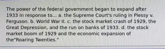 The power of the federal government began to expand after 1933 in response to... a. the Supreme Court's ruling in Plessy v. Ferguson. b. World War II. c. the stock market crash of 1929, the Great Depression, and the run on banks of 1933. d. the stock market boom of 1929 and the economic expansion of the"Roaring Twenties."