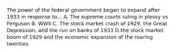 The power of the federal government began to expand after 1933 in response to... A. The supreme courts ruling in plessy vs Ferguson B. WWII C. The stock market crash of 1929, the Great Depression, and the run on banks of 1933 D.the stock market boom of 1929 and the economic expansion of the roaring twenties