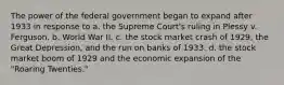 The power of the federal government began to expand after 1933 in response to a. the Supreme Court's ruling in Plessy v. Ferguson. b. World War II. c. the stock market crash of 1929, the Great Depression, and the run on banks of 1933. d. the stock market boom of 1929 and the economic expansion of the "Roaring Twenties."