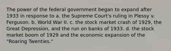 The power of the federal government began to expand after 1933 in response to a. the Supreme Court's ruling in Plessy v. Ferguson. b. World War II. c. the stock market crash of 1929, the Great Depression, and the run on banks of 1933. d. the stock market boom of 1929 and the economic expansion of the "Roaring Twenties."