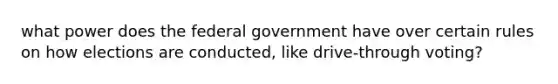 what power does the federal government have over certain rules on how elections are conducted, like drive-through voting?