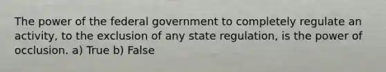 The power of the federal government to completely regulate an activity, to the exclusion of any state regulation, is the power of occlusion. a) True b) False