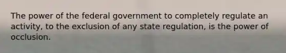 The power of the federal government to completely regulate an activity, to the exclusion of any state regulation, is the power of occlusion.