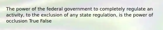 The power of the federal government to completely regulate an activity, to the exclusion of any state regulation, is the power of occlusion True False