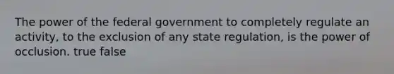 The power of the federal government to completely regulate an activity, to the exclusion of any state regulation, is the power of occlusion. true false