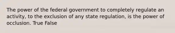 The power of the federal government to completely regulate an activity, to the exclusion of any state regulation, is the power of occlusion. True False