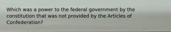 Which was a power to the federal government by the constitution that was not provided by the Articles of Confederation?