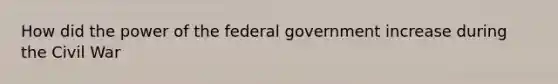 How did the power of the federal government increase during the Civil War